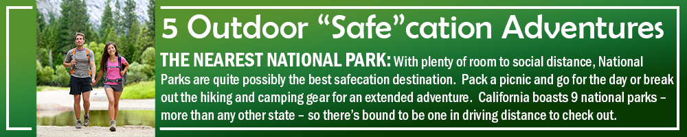 5 OUTDOOR SAFECATION ADVENTURES - THE NEAREST NATIONAL PARK: With plenty of room to social distance, National Parks are quite possibly the best safecation destination. Pack a picnic and go for the day or break out the hiking and camping gear for an extended adventure. California boasts 9 national parks – more than any other state – so there’s bound to be one in driving distance to check out. 5 OUTDOOR SAFECATION ADVENTURES - THE NEAREST NATIONAL PARK: With plenty of room to social distance, National Parks are quite possibly the best safecation destination. Pack a picnic and go for the day or break out the hiking and camping gear for an extended adventure. California boasts 9 national parks – more than any other state – so there’s bound to be one in driving distance to check out.