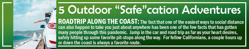5 OUTDOOR SAFECATION ADVENTURES - ROADTRIP ALONG THE COAST: The fact that one of the easiest ways to social distance can also happen to take you just about anywhere has been one of the few facts that has gotten many people through this pandemic. Jump in the car and road trip as far as your heart desires, safely hitting up some favorite pit-stops along the way. For fellow Californians, a couple hours up or down the coast is always a favorite route. 5 OUTDOOR SAFECATION ADVENTURES - ROADTRIP ALONG THE COAST: The fact that one of the easiest ways to social distance can also happen to take you just about anywhere has been one of the few facts that has gotten many people through this pandemic. Jump in the car and road trip as far as your heart desires, safely hitting up some favorite pit-stops along the way. For fellow Californians, a couple hours up or down the coast is always a favorite route.