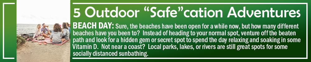 5 OUTDOOR SAFECATION ADVENTURES - BEACH DAY: Sure, the beaches have been open for a while now, but how many different beaches have you been to? Instead of heading to your normal spot, venture off the beaten path and look for a hidden gem or secret spot to spend the day relaxing and soaking in some Vitamin D. Not near a coast? Local parks, lakes, or rivers are still great spots for some socially distanced sunbathing. 5 OUTDOOR SAFECATION ADVENTURES - BEACH DAY: Sure, the beaches have been open for a while now, but how many different beaches have you been to? Instead of heading to your normal spot, venture off the beaten path and look for a hidden gem or secret spot to spend the day relaxing and soaking in some Vitamin D. Not near a coast? Local parks, lakes, or rivers are still great spots for some socially distanced sunbathing.